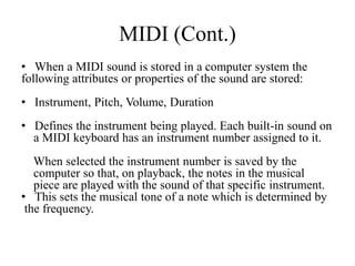MIDI (Cont.)
• When a MIDI sound is stored in a computer system the
following attributes or properties of the sound are stored:
• Instrument, Pitch, Volume, Duration
• Defines the instrument being played. Each built-in sound on
  a MIDI keyboard has an instrument number assigned to it.
   When selected the instrument number is saved by the
   computer so that, on playback, the notes in the musical
   piece are played with the sound of that specific instrument.
• This sets the musical tone of a note which is determined by
 the frequency.
 