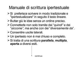 Manuale di scrittura ipertestuale
 Si preferisce scrivere in modo tradizionale e
  "ipertestualizzare" in seguito il testo lineare.
 Buttar giù le idee senza un ordine preciso.
 Connetterle non solo tramite dei “quindi” e dei
  “siccome”, ma anche con dei “diversamente da”.
 Consentire uscite laterali.
 Un ipertesto non è mai chiuso e completo.
 Si tratta di una scrittura parallela, multipla,
  aperta a diversi esiti.


                    continua
 
