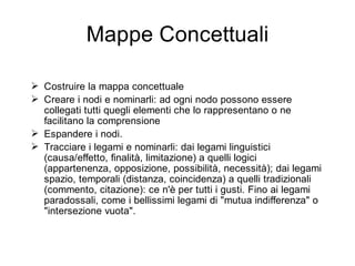 Mappe Concettuali

 Costruire la mappa concettuale
 Creare i nodi e nominarli: ad ogni nodo possono essere
  collegati tutti quegli elementi che lo rappresentano o ne
  facilitano la comprensione
 Espandere i nodi.
 Tracciare i legami e nominarli: dai legami linguistici
  (causa/effetto, finalità, limitazione) a quelli logici
  (appartenenza, opposizione, possibilità, necessità); dai legami
  spazio, temporali (distanza, coincidenza) a quelli tradizionali
  (commento, citazione): ce n'è per tutti i gusti. Fino ai legami
  paradossali, come i bellissimi legami di "mutua indifferenza" o
  "intersezione vuota".
 