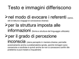 Testo e immagini differiscono
nel modo di evocare i referenti (sensi,
  stili di lettura e bagagli di conoscenze diverse)

per la struttura imposta alle
 informazioni (forma e struttura del linguaggio utilizzato)
per il grado di percezione
 inconscia (viene percepito in maniera diversa; permette
  avvicinamento anche a problematiche ignote, perché immagini sono
  conosciute e condivise e quindi anche se non si conoscono confini dle
  problema si può iniziare a inquadrare)
 