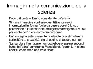Immagini nella comunicazione della
              scienza
• Poco utilizzate – Erano considerate un’eresia
• Singola immagine contiene quantità enorme di
  informazioni in forma facile da capire perché la sua
  percezione e le sensazioni collegate coinvolgono il 50-60
  per cento dell’intera corteccia cerebrale
• Un’immagine esteticamente gradevole può stimolare la
  curiosità e la creatività, più di pagine di testo e numeri
• "La parola e l’immagine non dovrebbero essere succubi
  l’una dell’altra" commenta Mandelbrot, "perché, in ultima
  analisi, esse sono una cosa sola".
 