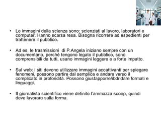 • Le immagini della scienza sono: scienziati al lavoro, laboratori e
  computer. Hanno scarsa resa. Bisogna ricorrere ad espedienti per
  trattenere il pubblico.

• Ad es. le trasmissioni di P.Angela iniziano sempre con un
  documentario, perché tengono legato il pubblico, sono
  comprensibili da tutti, usano immagini leggere e a forte impatto.

• Sul web: i siti devono utilizzare immagini accattivanti per spiegare
  fenomeni, possono partire dal semplice e andare verso il
  complicato in profondità. Possono giustapporre/ibdridare formati e
  linguaggi.

• Il giornalista scientifico viene definito l’ammazza scoop, quindi
  deve lavorare sulla forma.
 