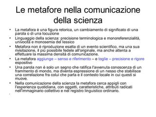 Le metafore nella comunicazione
             della scienza
•   La metafora è una figura retorica, un cambiamento di significato di una
    parola o di una locuzione
•   Linguaggio della scienza: precisione terminologica e monoreferenzialità,
    univocità e monosemia del lessico
•   Metafora non è riproduzione esatta di un evento scientifico, ma una sua
    rivisitazione, il più possibile fedele all'originale, ma anche attenta a
    effettuare la massima densità di comunicazione.
•   La metafora aggiunge – senso e riferimento – e toglie – precisione e rigore
    espositivo
•   Una parola non è solo un segno che ratifica l'avvenuta conoscenza di un
    frammento di mondo, ma diventa espressione di un nesso che stabilisce
    una correlazione fra colui che parla e il contesto locale in cui questi si
    muove.
•   Nella comunicazione della scienza la metafora cerca appigli con
    l'esperienza quotidiana, con oggetti, caratteristiche, attributi radicati
    nell'immaginario collettivo e nel registro linguistico ordinario.
•
 