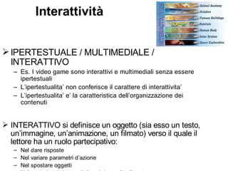 Interattività


 IPERTESTUALE / MULTIMEDIALE /
  INTERATTIVO
   – Es. I video game sono interattivi e multimediali senza essere
     ipertestuali
   – L’ipertestualita’ non conferisce il carattere di interattivita’
   – L’ipertestualita’ e’ la caratteristica dell’organizzazione dei
     contenuti


 INTERATTIVO si definisce un oggetto (sia esso un testo,
  un’immagine, un’animazione, un filmato) verso il quale il
  lettore ha un ruolo partecipativo:
   – Nel dare risposte
   – Nel variare parametri d’azione
   – Nel spostare oggetti
 