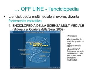 … OFF LINE - l’enciclopedia
• L’enciclopedia multimediale si evolve, diventa
  fortemente interattiva
  1. ENCICLOPEDIA DELLA SCIENZA MULTIMEDIALE
     (abbinata al Corriere della Sera, 2002)
                                        •Animazioni
                                        •Ipertestualita’ dei
                                        testi, del glossiario e
                                        degli
                                        approfondimenti
                                        •Interattivita’ e’
                                        fortemente presente,
                                        nei laboratori, nelle
                                        simulazioni, nelle
                                        animazioni
                                        multimediali
 