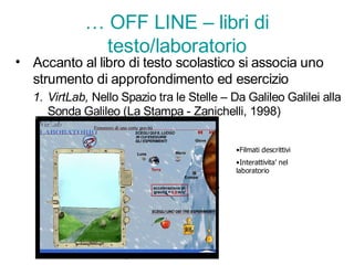 … OFF LINE – libri di
               testo/laboratorio
• Accanto al libro di testo scolastico si associa uno
  strumento di approfondimento ed esercizio
   1. VirtLab, Nello Spazio tra le Stelle – Da Galileo Galilei alla
      Sonda Galileo (La Stampa - Zanichelli, 1998)


                                             •Filmati descrittivi
                                             •Interattivita’ nel
                                             laboratorio
 