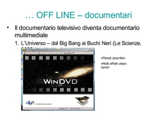 … OFF LINE – documentari
• Il documentario televisivo diventa documentario
  multimediale
  1. L’Universo – dal Big Bang ai Buchi Neri (Le Scienze,
     2002)
                                       •Filmati descrittivi
                                       •Molti effetti video-
                                       sonori
 