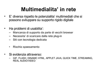 Multimedialita’ in rete
•   E’ diversa rispetto le potenzialita’ multimediali che si
    possono sviluppare su supporto rigido digitale

•   Ha problemi di usabilita’:
    – Mancanza di supporto da parte di vecchi browser
    – Necessita’ di scaricare dalla rete plug-in
    – Siti con tecnologia dedicata

    •   Rischio spaesamento

•   Si evidenzia attraverso:
    –   GIF, FLASH, DINAMIC HTML, APPLET JAVA, QUICK TIME, STREAMING,
        REAL AUDIO/VIDEO
 