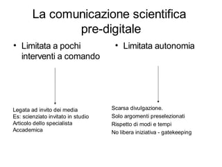La comunicazione scientifica
               pre-digitale
• Limitata a pochi                   • Limitata autonomia
  interventi a comando




Legata ad invito dei media          Scarsa divulgazione.
Es: scienziato invitato in studio   Solo argomenti preselezionati
Articolo dello specialista          Rispetto di modi e tempi
Accademica                          No libera iniziativa - gatekeeping
 