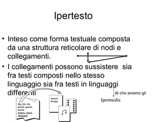 Ipertesto

• Inteso come forma testuale composta
  da una struttura reticolare di nodi e
  collegamenti.
• I collegamenti possono sussistere sia
  fra testi composti nello stesso
  linguaggio sia fra testi in linguaggi
  differenti                          Al che avremo gli
                                     Ipermedia
 