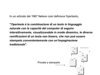 In un articolo del 1967 Nelson così definisce l'ipertesto,

"l'ipertesto è la combinazione di un testo in linguaggio
naturale con la capacità del computer di seguire
interattivamente, visualizzandole in modo dinamico, le diverse
ramificazioni di un testo non lineare, che non può essere
stampato convenientemente con un’impaginazione
tradizionale". 




                       Provate a stamparlo
 