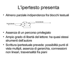 L'ipertesto presenta
• Almeno parziale indipendenza fra blocchi testuali

                            Uscita laterale
  Uscita laterale




• Assenza di un percorso privilegiato
• Ampio grado di libertà del lettore: ha quasi stessi
  strumenti dell’autore
• Scrittura ipertestuale prevede: possibilità punti di
  vista multipli, assenza di gerarchia, connessioni
  non lineari, trasversalità fra piani
 