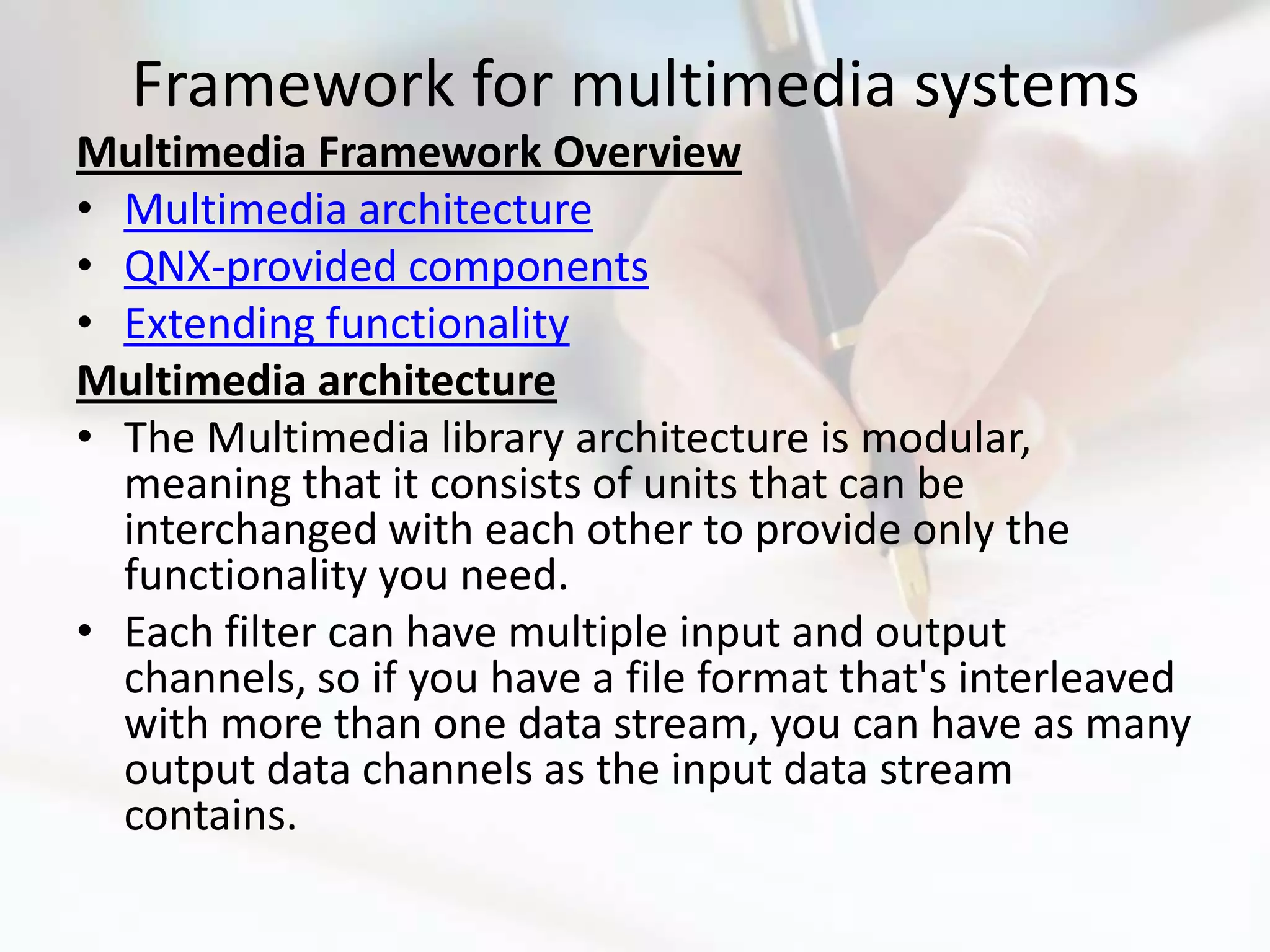 Framework for multimedia systems
Multimedia Framework Overview
• Multimedia architecture
• QNX-provided components
• Extending functionality
Multimedia architecture
• The Multimedia library architecture is modular,
  meaning that it consists of units that can be
  interchanged with each other to provide only the
  functionality you need.
• Each filter can have multiple input and output
  channels, so if you have a file format that's interleaved
  with more than one data stream, you can have as many
  output data channels as the input data stream
  contains.
 