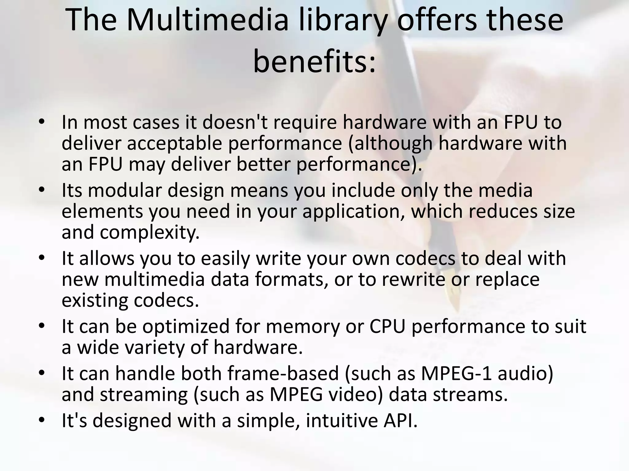 The Multimedia library offers these
             benefits:
• In most cases it doesn't require hardware with an FPU to
  deliver acceptable performance (although hardware with
  an FPU may deliver better performance).
• Its modular design means you include only the media
  elements you need in your application, which reduces size
  and complexity.
• It allows you to easily write your own codecs to deal with
  new multimedia data formats, or to rewrite or replace
  existing codecs.
• It can be optimized for memory or CPU performance to suit
  a wide variety of hardware.
• It can handle both frame-based (such as MPEG-1 audio)
  and streaming (such as MPEG video) data streams.
• It's designed with a simple, intuitive API.
 