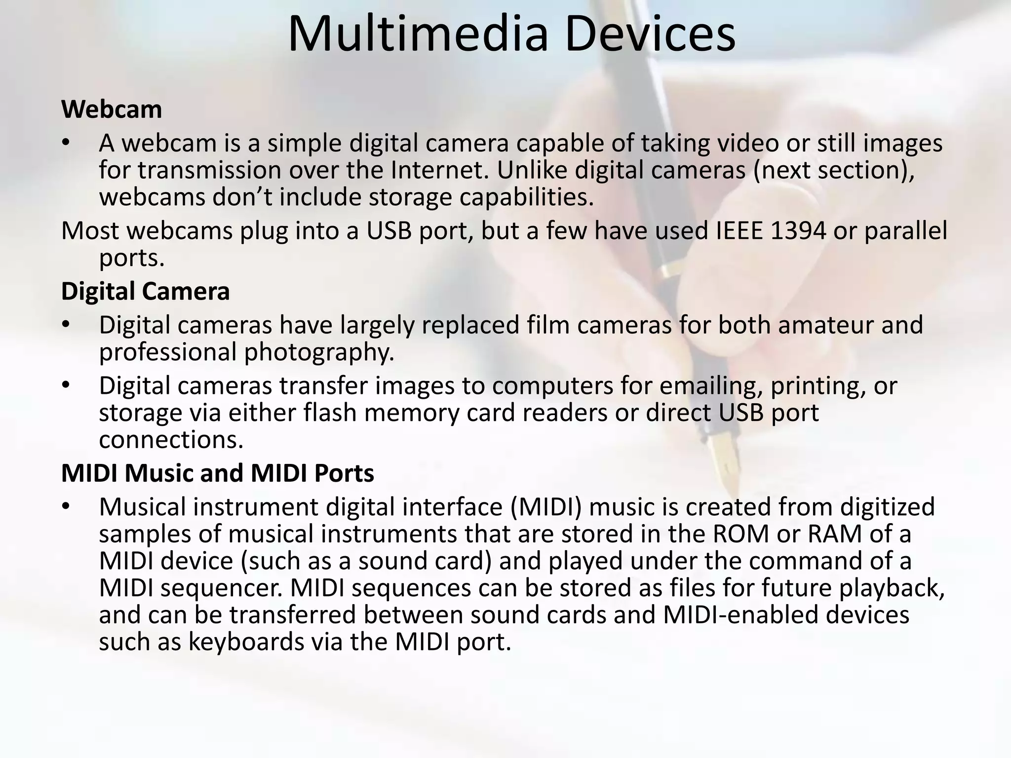 Multimedia Devices
Webcam
• A webcam is a simple digital camera capable of taking video or still images
   for transmission over the Internet. Unlike digital cameras (next section),
   webcams don’t include storage capabilities.
Most webcams plug into a USB port, but a few have used IEEE 1394 or parallel
   ports.
Digital Camera
• Digital cameras have largely replaced film cameras for both amateur and
   professional photography.
• Digital cameras transfer images to computers for emailing, printing, or
   storage via either flash memory card readers or direct USB port
   connections.
MIDI Music and MIDI Ports
• Musical instrument digital interface (MIDI) music is created from digitized
   samples of musical instruments that are stored in the ROM or RAM of a
   MIDI device (such as a sound card) and played under the command of a
   MIDI sequencer. MIDI sequences can be stored as files for future playback,
   and can be transferred between sound cards and MIDI-enabled devices
   such as keyboards via the MIDI port.
 