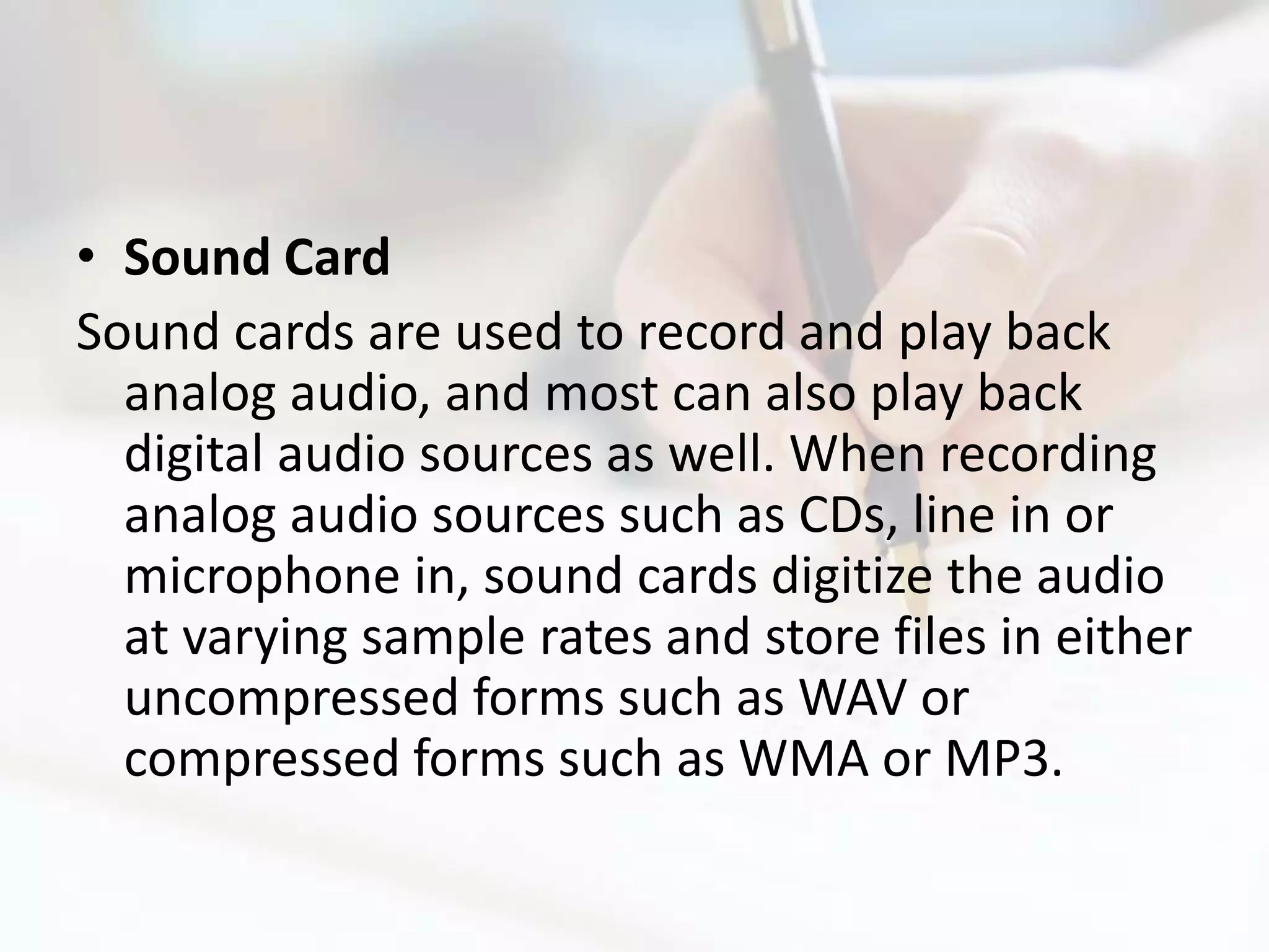• Sound Card
Sound cards are used to record and play back
  analog audio, and most can also play back
  digital audio sources as well. When recording
  analog audio sources such as CDs, line in or
  microphone in, sound cards digitize the audio
  at varying sample rates and store files in either
  uncompressed forms such as WAV or
  compressed forms such as WMA or MP3.
 