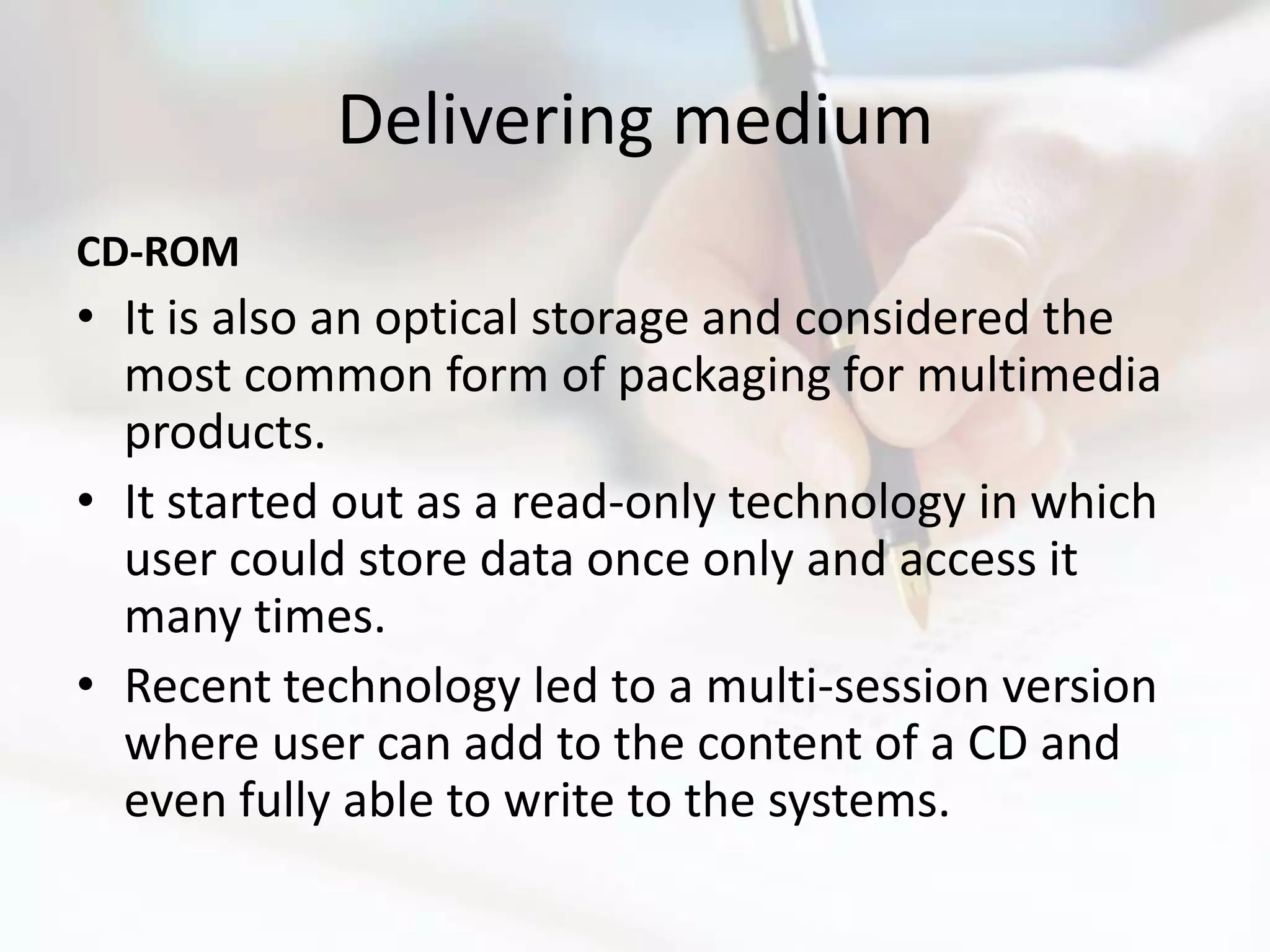 Delivering medium
CD-ROM
• It is also an optical storage and considered the
  most common form of packaging for multimedia
  products.
• It started out as a read-only technology in which
  user could store data once only and access it
  many times.
• Recent technology led to a multi-session version
  where user can add to the content of a CD and
  even fully able to write to the systems.
 