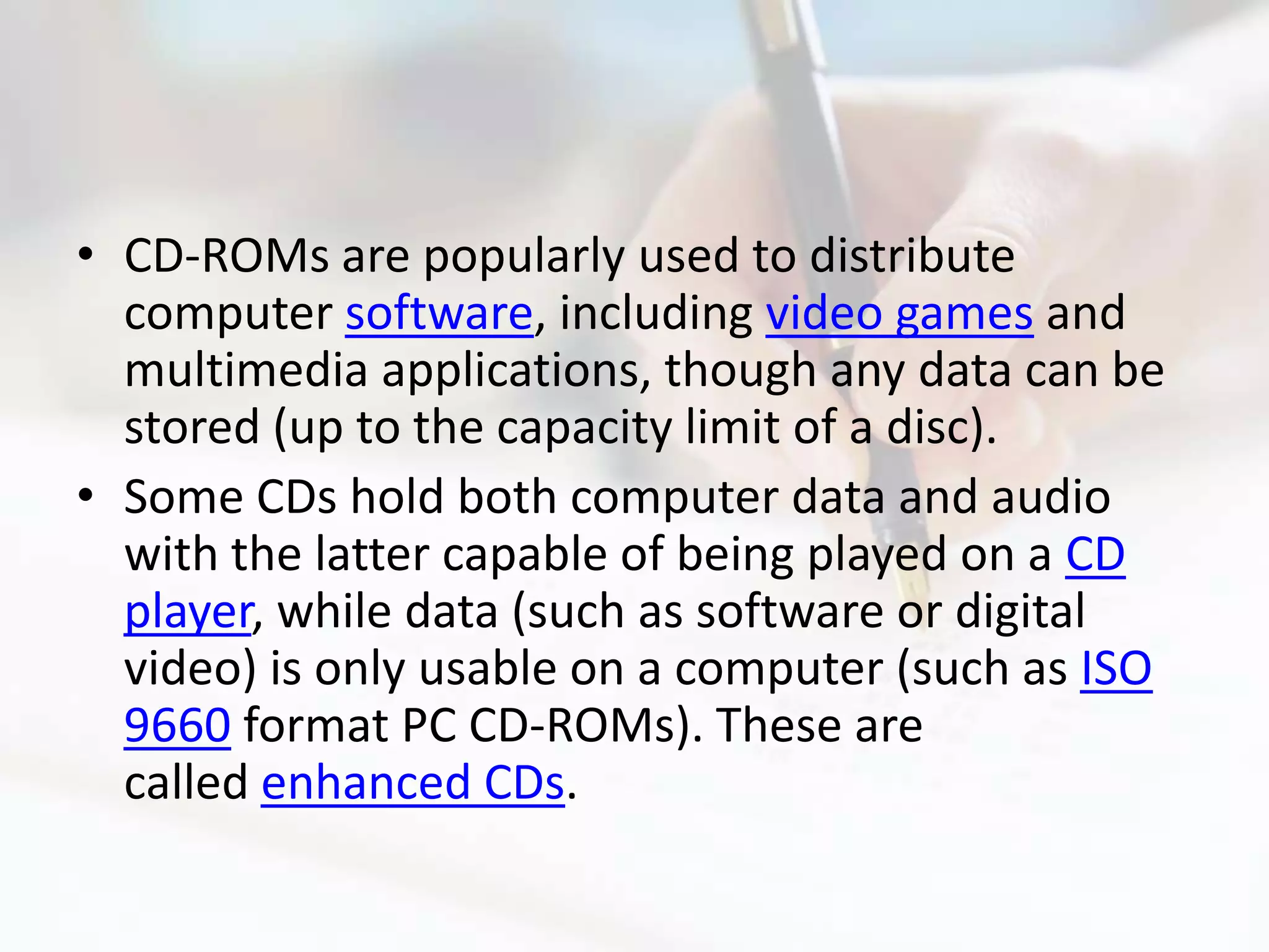 • CD-ROMs are popularly used to distribute
  computer software, including video games and
  multimedia applications, though any data can be
  stored (up to the capacity limit of a disc).
• Some CDs hold both computer data and audio
  with the latter capable of being played on a CD
  player, while data (such as software or digital
  video) is only usable on a computer (such as ISO
  9660 format PC CD-ROMs). These are
  called enhanced CDs.
 
