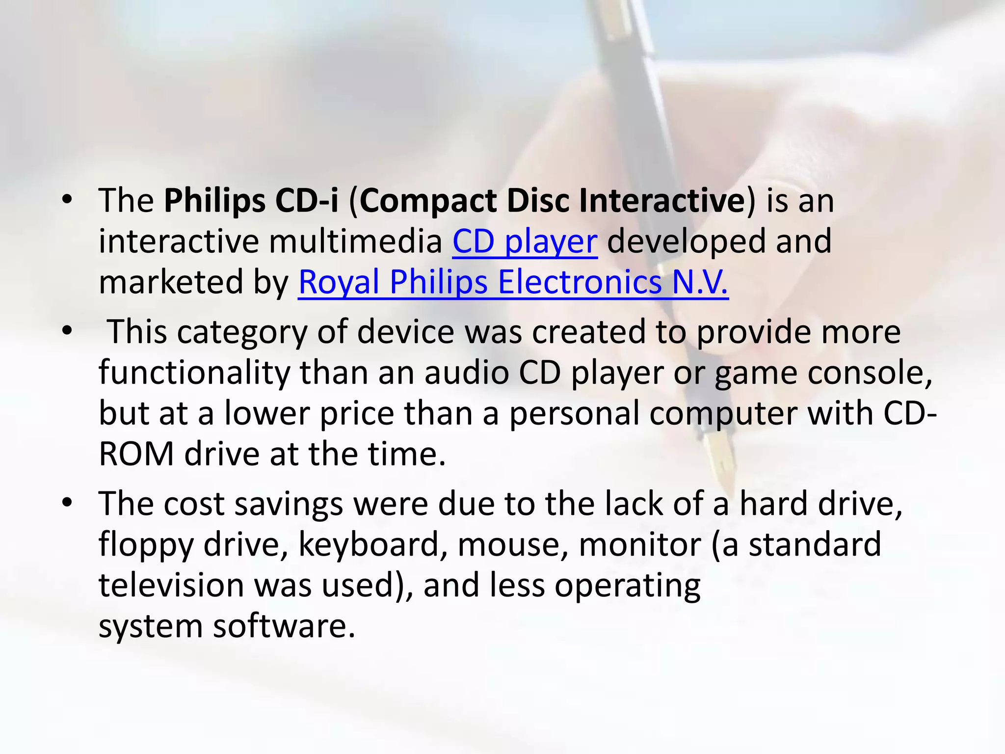 • The Philips CD-i (Compact Disc Interactive) is an
  interactive multimedia CD player developed and
  marketed by Royal Philips Electronics N.V.
• This category of device was created to provide more
  functionality than an audio CD player or game console,
  but at a lower price than a personal computer with CD-
  ROM drive at the time.
• The cost savings were due to the lack of a hard drive,
  floppy drive, keyboard, mouse, monitor (a standard
  television was used), and less operating
  system software.
 