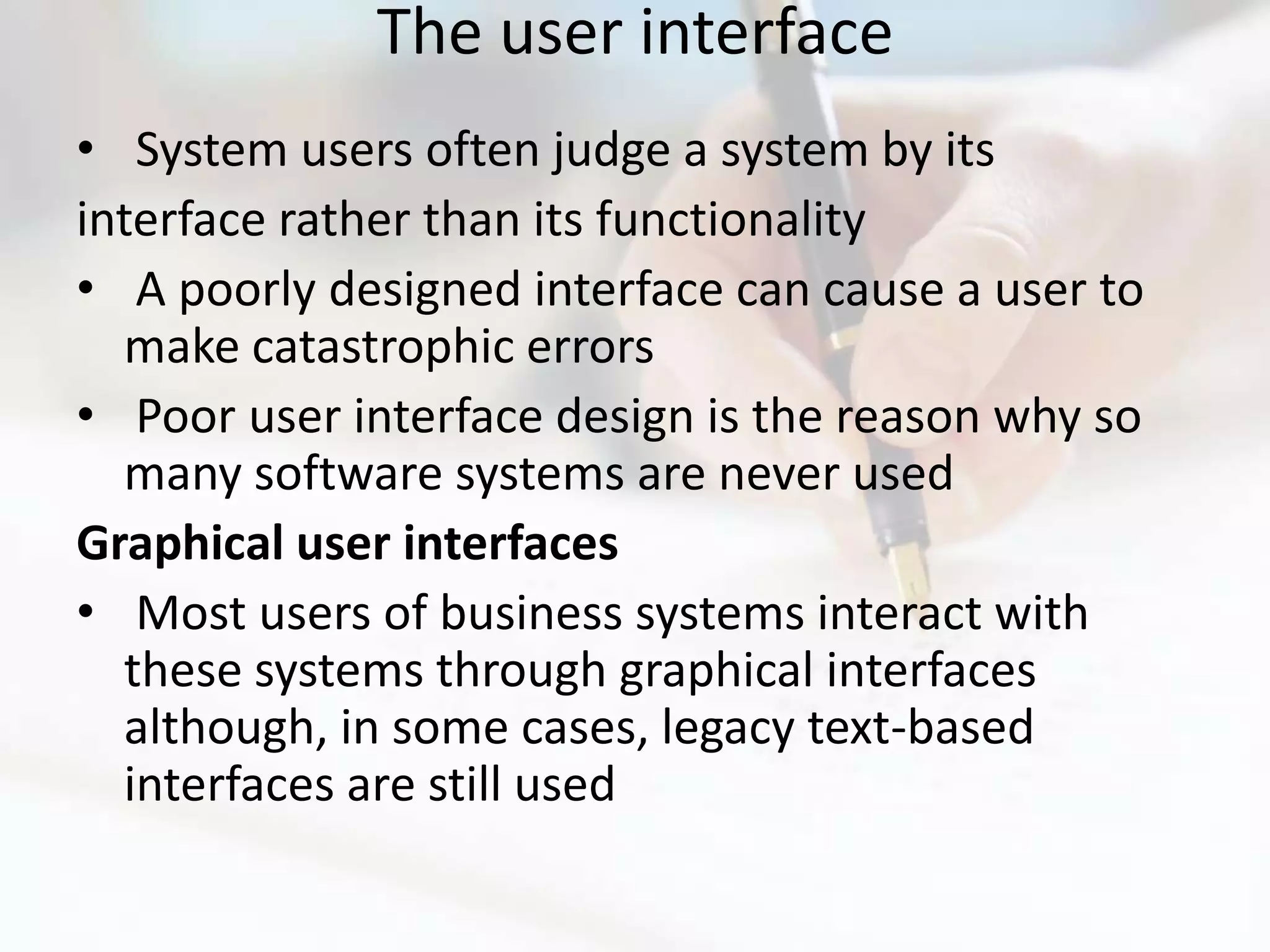 The user interface
• System users often judge a system by its
interface rather than its functionality
• A poorly designed interface can cause a user to
  make catastrophic errors
• Poor user interface design is the reason why so
  many software systems are never used
Graphical user interfaces
• Most users of business systems interact with
  these systems through graphical interfaces
  although, in some cases, legacy text-based
  interfaces are still used
 