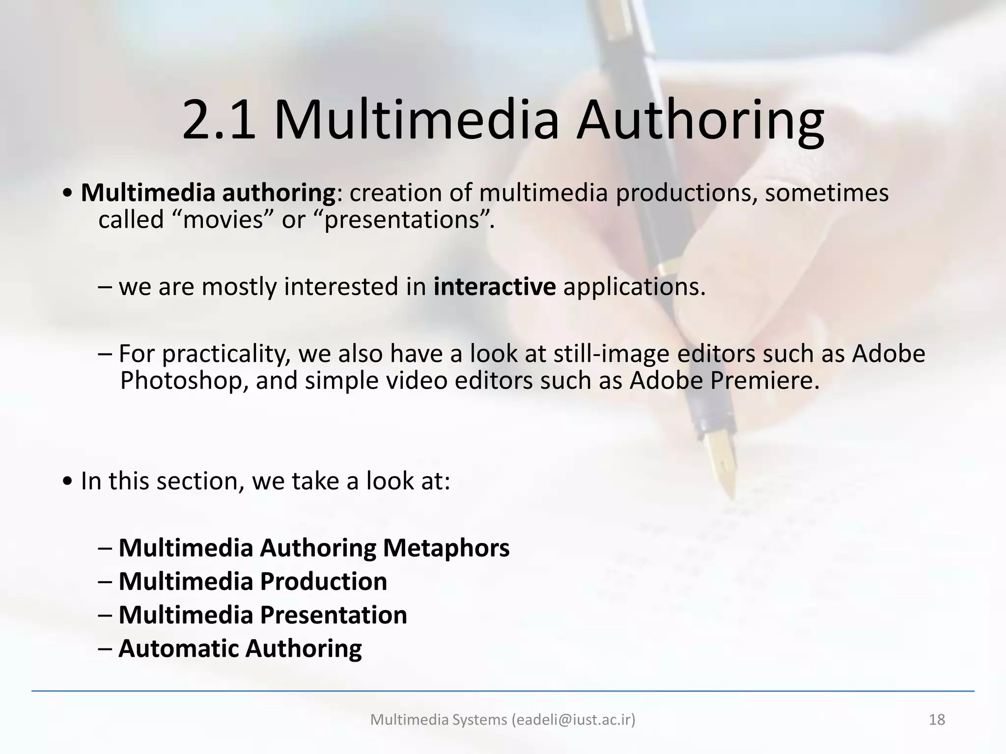 2.1 Multimedia Authoring
• Multimedia authoring: creation of multimedia productions, sometimes
   called “movies” or “presentations”.

   – we are mostly interested in interactive applications.

   – For practicality, we also have a look at still-image editors such as Adobe
     Photoshop, and simple video editors such as Adobe Premiere.


• In this section, we take a look at:

   – Multimedia Authoring Metaphors
   – Multimedia Production
   – Multimedia Presentation
   – Automatic Authoring

                             Multimedia Systems (eadeli@iust.ac.ir)               18
 