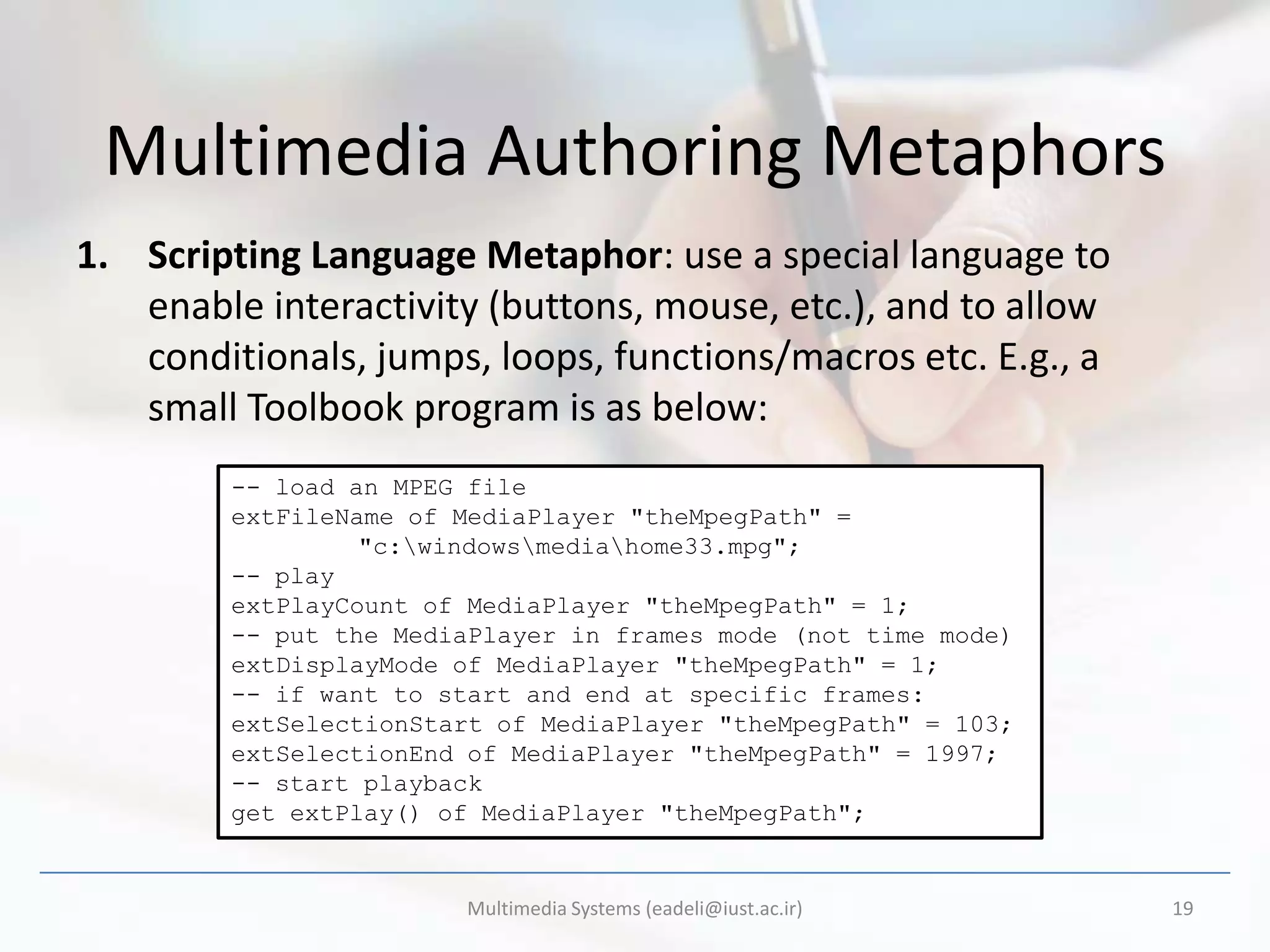 Multimedia Authoring Metaphors
1. Scripting Language Metaphor: use a special language to
   enable interactivity (buttons, mouse, etc.), and to allow
   conditionals, jumps, loops, functions/macros etc. E.g., a
   small Toolbook program is as below:
        -- load an MPEG file
        extFileName of MediaPlayer "theMpegPath" =
                 "c:windowsmediahome33.mpg";
        -- play
        extPlayCount of MediaPlayer "theMpegPath" = 1;
        -- put the MediaPlayer in frames mode (not time mode)
        extDisplayMode of MediaPlayer "theMpegPath" = 1;
        -- if want to start and end at specific frames:
        extSelectionStart of MediaPlayer "theMpegPath" = 103;
        extSelectionEnd of MediaPlayer "theMpegPath" = 1997;
        -- start playback
        get extPlay() of MediaPlayer "theMpegPath";


                       Multimedia Systems (eadeli@iust.ac.ir)   19
 