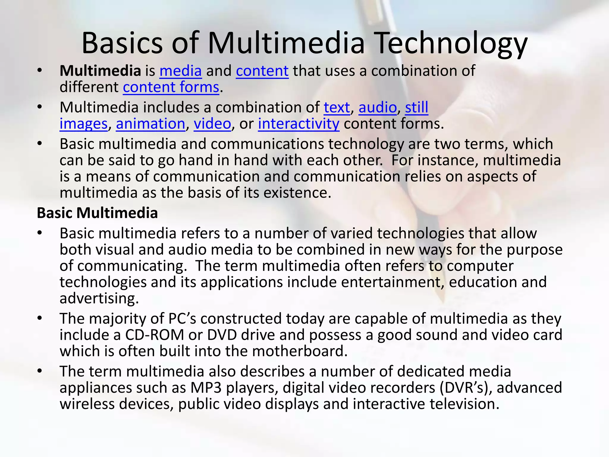 Basics of Multimedia Technology
• Multimedia is media and content that uses a combination of
   different content forms.
• Multimedia includes a combination of text, audio, still
   images, animation, video, or interactivity content forms.
• Basic multimedia and communications technology are two terms, which
   can be said to go hand in hand with each other. For instance, multimedia
   is a means of communication and communication relies on aspects of
   multimedia as the basis of its existence.
Basic Multimedia
• Basic multimedia refers to a number of varied technologies that allow
   both visual and audio media to be combined in new ways for the purpose
   of communicating. The term multimedia often refers to computer
   technologies and its applications include entertainment, education and
   advertising.
• The majority of PC’s constructed today are capable of multimedia as they
   include a CD-ROM or DVD drive and possess a good sound and video card
   which is often built into the motherboard.
• The term multimedia also describes a number of dedicated media
   appliances such as MP3 players, digital video recorders (DVR’s), advanced
   wireless devices, public video displays and interactive television.
 