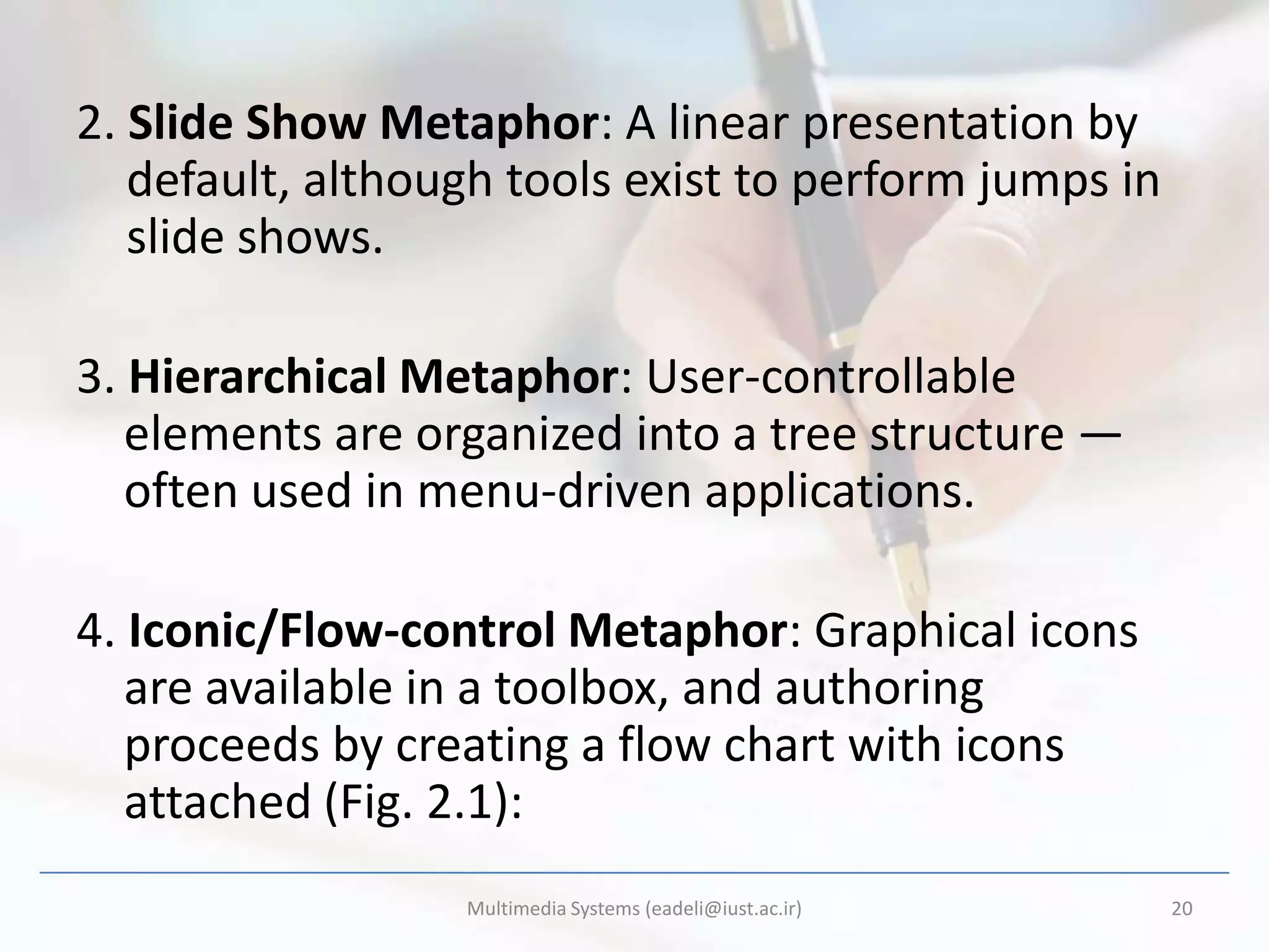 2. Slide Show Metaphor: A linear presentation by
   default, although tools exist to perform jumps in
   slide shows.

3. Hierarchical Metaphor: User-controllable
   elements are organized into a tree structure —
   often used in menu-driven applications.

4. Iconic/Flow-control Metaphor: Graphical icons
   are available in a toolbox, and authoring
   proceeds by creating a flow chart with icons
   attached (Fig. 2.1):
                  Multimedia Systems (eadeli@iust.ac.ir)   20
 