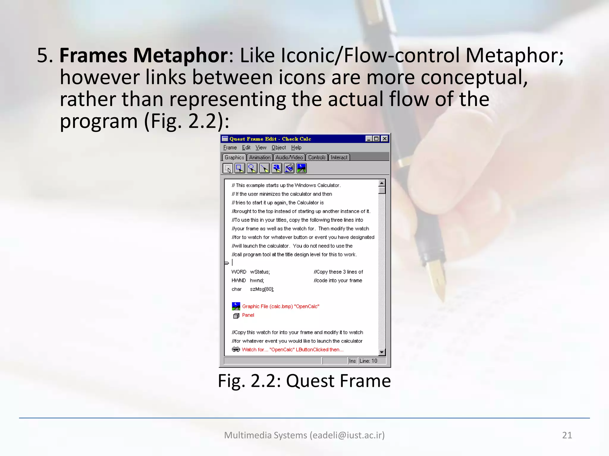 5. Frames Metaphor: Like Iconic/Flow-control Metaphor;
   however links between icons are more conceptual,
   rather than representing the actual flow of the
   program (Fig. 2.2):




                  Fig. 2.2: Quest Frame

                   Multimedia Systems (eadeli@iust.ac.ir)   21
 