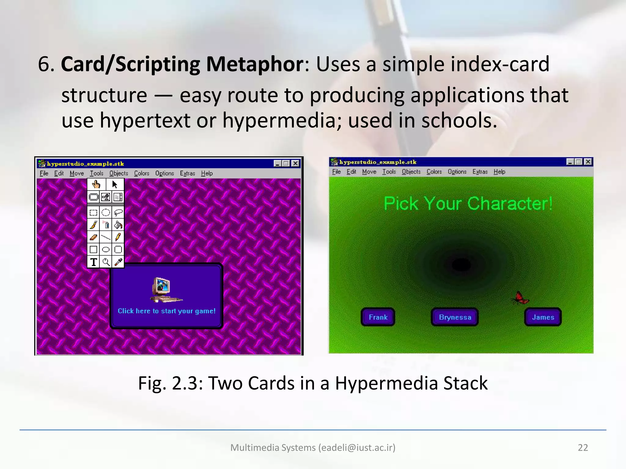6. Card/Scripting Metaphor: Uses a simple index-card
   structure — easy route to producing applications that
   use hypertext or hypermedia; used in schools.




          Fig. 2.3: Two Cards in a Hypermedia Stack

                    Multimedia Systems (eadeli@iust.ac.ir)   22
 