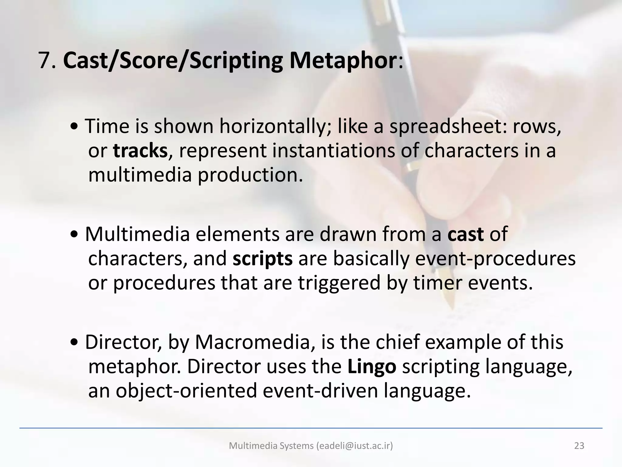 7. Cast/Score/Scripting Metaphor:

  • Time is shown horizontally; like a spreadsheet: rows,
    or tracks, represent instantiations of characters in a
    multimedia production.

  • Multimedia elements are drawn from a cast of
    characters, and scripts are basically event-procedures
    or procedures that are triggered by timer events.

  • Director, by Macromedia, is the chief example of this
    metaphor. Director uses the Lingo scripting language,
    an object-oriented event-driven language.

                    Multimedia Systems (eadeli@iust.ac.ir)   23
 