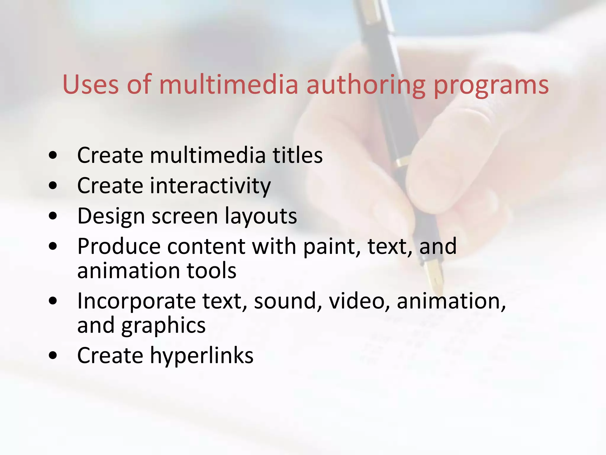 Uses of multimedia authoring programs

• Create multimedia titles
• Create interactivity
• Design screen layouts
• Produce content with paint, text, and
  animation tools
• Incorporate text, sound, video, animation,
  and graphics
• Create hyperlinks
 