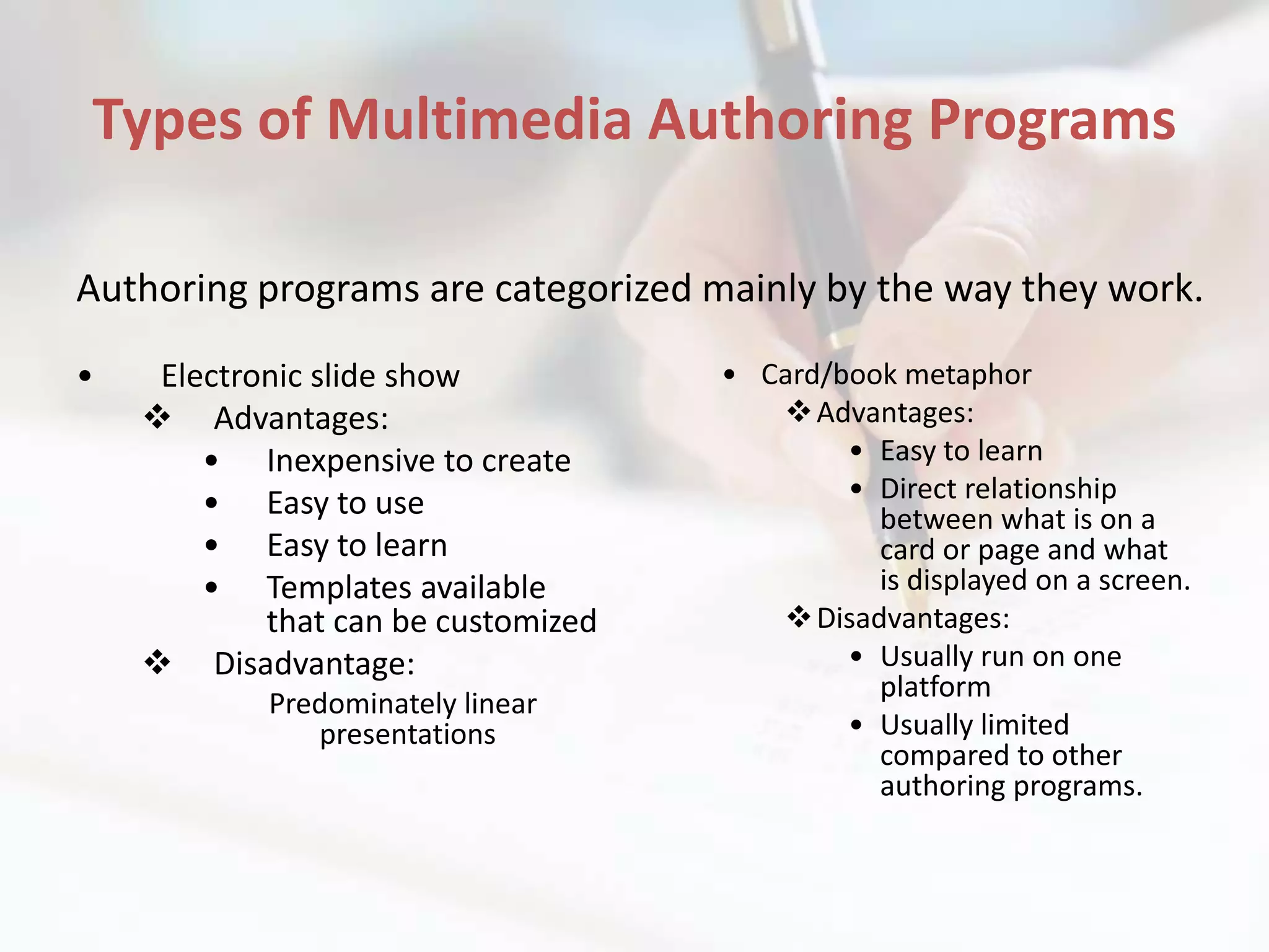 Types of Multimedia Authoring Programs

Authoring programs are categorized mainly by the way they work.

•    Electronic slide show           • Card/book metaphor
     Advantages:                        Advantages:
        • Inexpensive to create              • Easy to learn
        • Easy to use                        • Direct relationship
                                               between what is on a
        • Easy to learn                        card or page and what
        • Templates available                  is displayed on a screen.
            that can be customized       Disadvantages:
     Disadvantage:                          • Usually run on one
                                               platform
            Predominately linear
               presentations                 • Usually limited
                                               compared to other
                                               authoring programs.
 