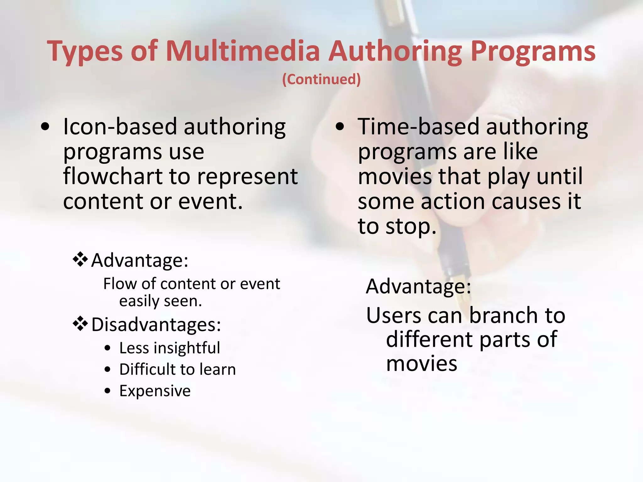 Types of Multimedia Authoring Programs
                                (Continued)


• Icon-based authoring                 • Time-based authoring
  programs use                           programs are like
  flowchart to represent                 movies that play until
  content or event.                      some action causes it
                                         to stop.
  Advantage:
     Flow of content or event                 Advantage:
       easily seen.
  Disadvantages:                             Users can branch to
     • Less insightful                         different parts of
     • Difficult to learn                      movies
     • Expensive
 