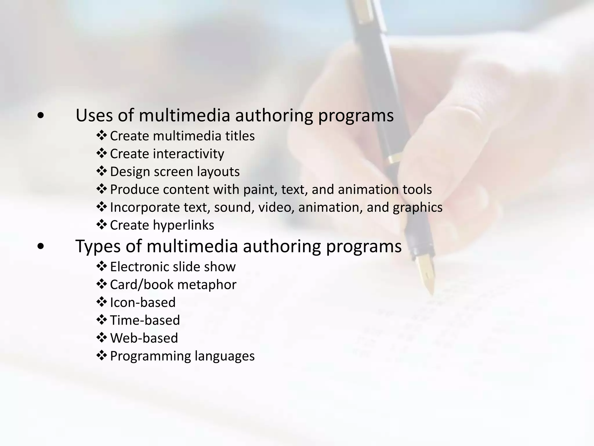 •   Uses of multimedia authoring programs
       Create multimedia titles
       Create interactivity
       Design screen layouts
       Produce content with paint, text, and animation tools
       Incorporate text, sound, video, animation, and graphics
       Create hyperlinks
•   Types of multimedia authoring programs
       Electronic slide show
       Card/book metaphor
       Icon-based
       Time-based
       Web-based
       Programming languages
 