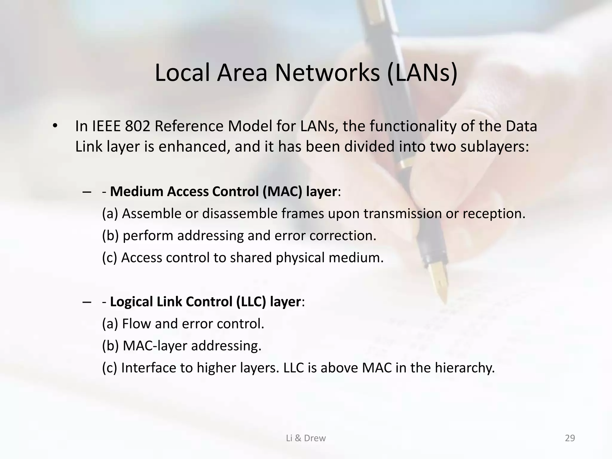 Local Area Networks (LANs)
• In IEEE 802 Reference Model for LANs, the functionality of the Data
  Link layer is enhanced, and it has been divided into two sublayers:

    – - Medium Access Control (MAC) layer:
      (a) Assemble or disassemble frames upon transmission or reception.
      (b) perform addressing and error correction.
      (c) Access control to shared physical medium.

    – - Logical Link Control (LLC) layer:
      (a) Flow and error control.
      (b) MAC-layer addressing.
      (c) Interface to higher layers. LLC is above MAC in the hierarchy.



                                     Li & Drew                             29
 
