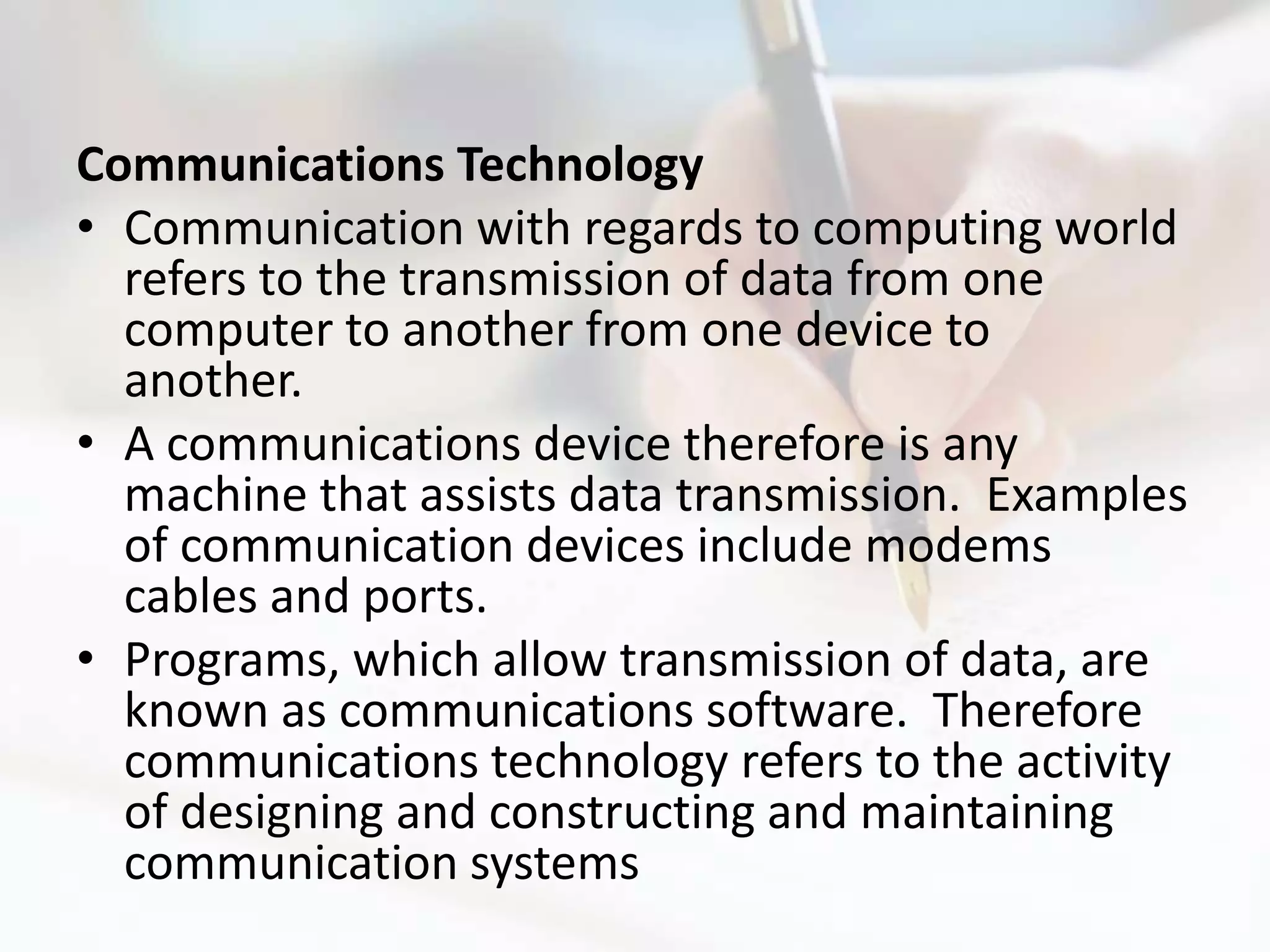 Communications Technology
• Communication with regards to computing world
  refers to the transmission of data from one
  computer to another from one device to
  another.
• A communications device therefore is any
  machine that assists data transmission. Examples
  of communication devices include modems
  cables and ports.
• Programs, which allow transmission of data, are
  known as communications software. Therefore
  communications technology refers to the activity
  of designing and constructing and maintaining
  communication systems
 