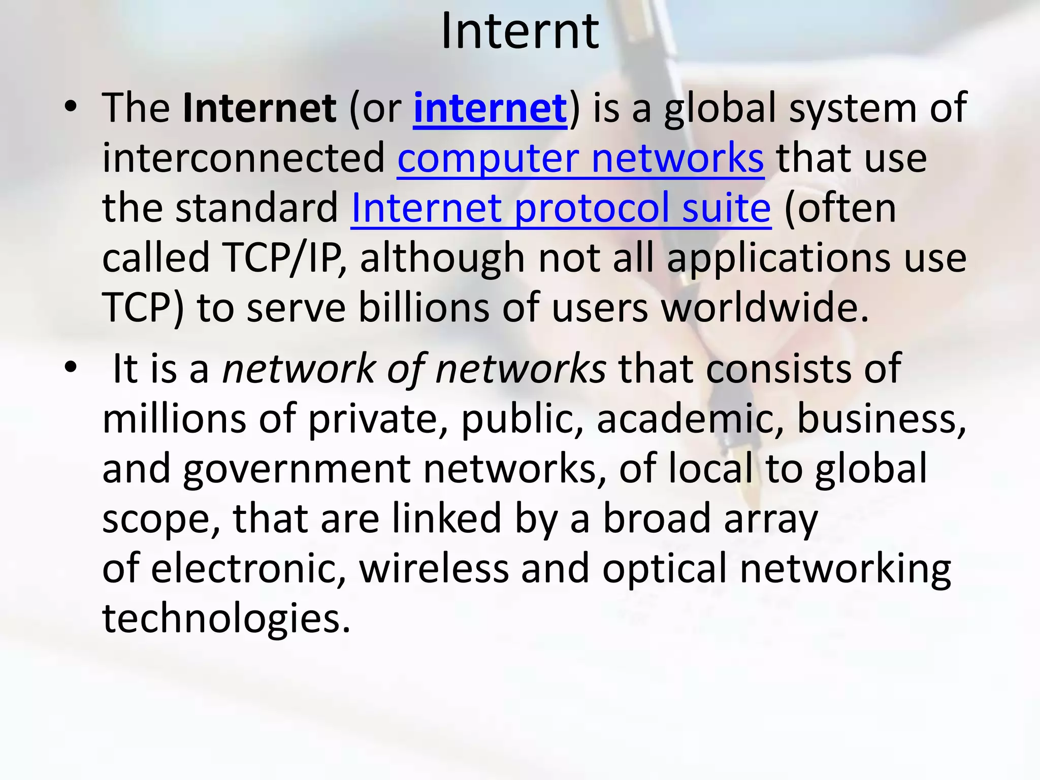 Internt
• The Internet (or internet) is a global system of
  interconnected computer networks that use
  the standard Internet protocol suite (often
  called TCP/IP, although not all applications use
  TCP) to serve billions of users worldwide.
• It is a network of networks that consists of
  millions of private, public, academic, business,
  and government networks, of local to global
  scope, that are linked by a broad array
  of electronic, wireless and optical networking
  technologies.
 