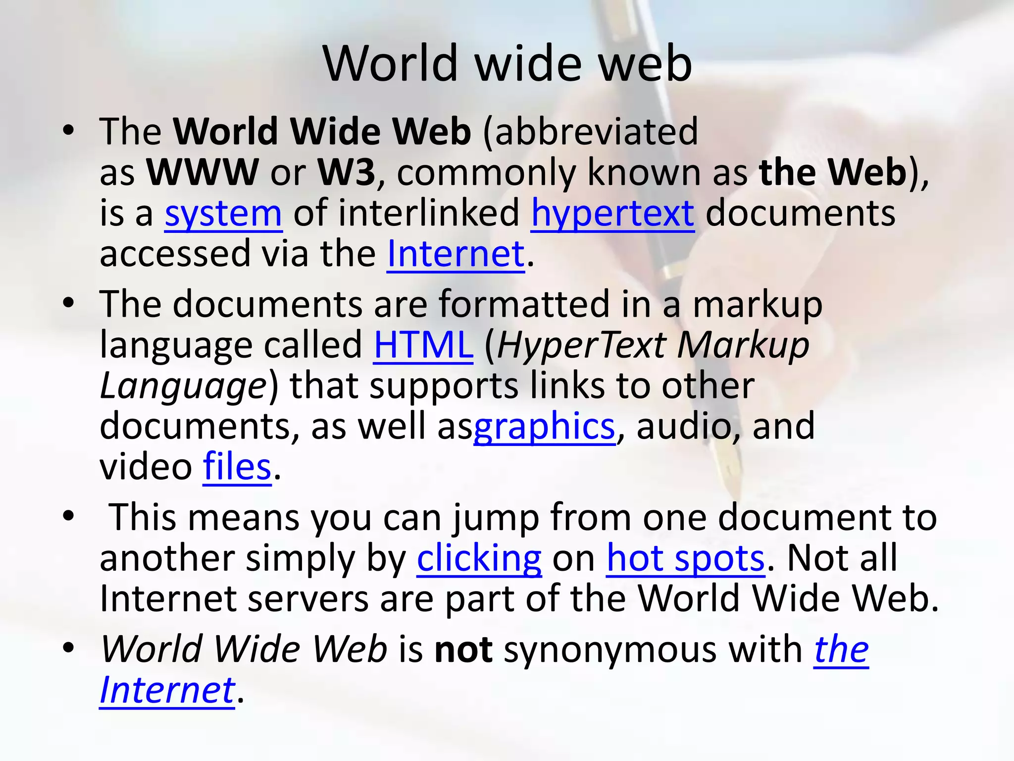 World wide web
• The World Wide Web (abbreviated
  as WWW or W3, commonly known as the Web),
  is a system of interlinked hypertext documents
  accessed via the Internet.
• The documents are formatted in a markup
  language called HTML (HyperText Markup
  Language) that supports links to other
  documents, as well asgraphics, audio, and
  video files.
• This means you can jump from one document to
  another simply by clicking on hot spots. Not all
  Internet servers are part of the World Wide Web.
• World Wide Web is not synonymous with the
  Internet.
 