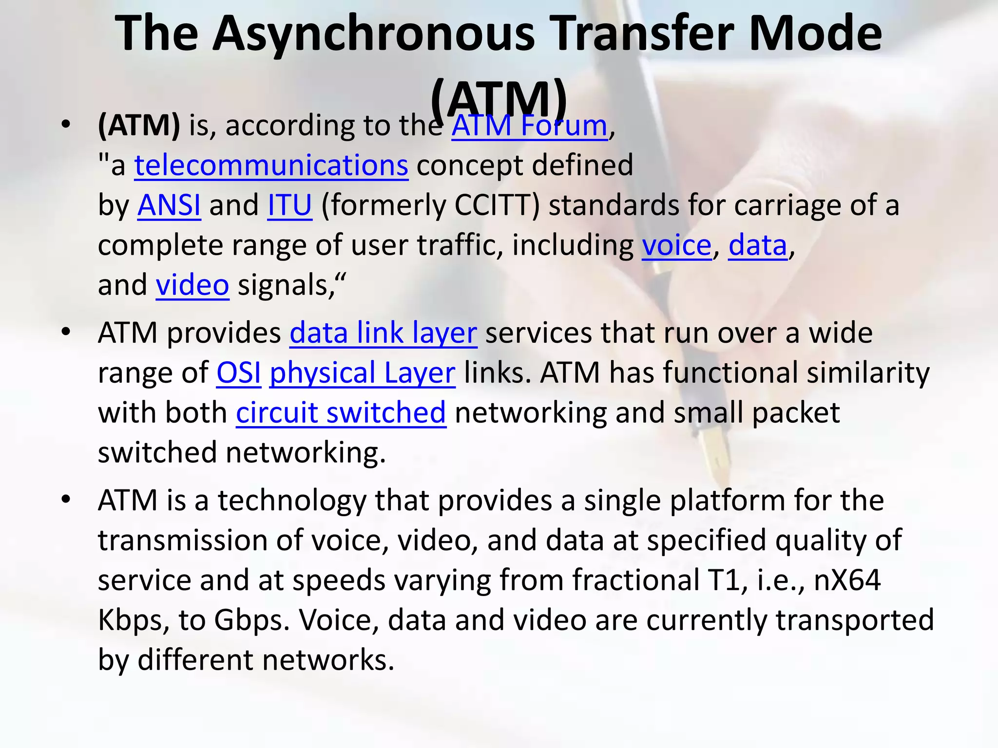 The Asynchronous Transfer Mode
•
                             (ATM)
    (ATM) is, according to the ATM Forum,
  "a telecommunications concept defined
  by ANSI and ITU (formerly CCITT) standards for carriage of a
  complete range of user traffic, including voice, data,
  and video signals,“
• ATM provides data link layer services that run over a wide
  range of OSI physical Layer links. ATM has functional similarity
  with both circuit switched networking and small packet
  switched networking.
• ATM is a technology that provides a single platform for the
  transmission of voice, video, and data at specified quality of
  service and at speeds varying from fractional T1, i.e., nX64
  Kbps, to Gbps. Voice, data and video are currently transported
  by different networks.
 
