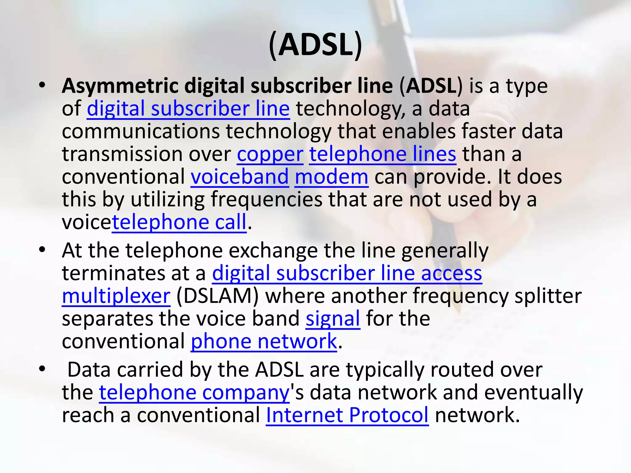 (ADSL)
• Asymmetric digital subscriber line (ADSL) is a type
  of digital subscriber line technology, a data
  communications technology that enables faster data
  transmission over copper telephone lines than a
  conventional voiceband modem can provide. It does
  this by utilizing frequencies that are not used by a
  voicetelephone call.
• At the telephone exchange the line generally
  terminates at a digital subscriber line access
  multiplexer (DSLAM) where another frequency splitter
  separates the voice band signal for the
  conventional phone network.
• Data carried by the ADSL are typically routed over
  the telephone company's data network and eventually
  reach a conventional Internet Protocol network.
 