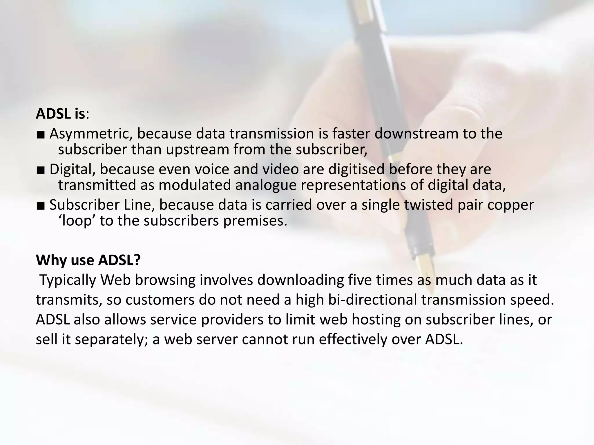 ADSL is:
■ Asymmetric, because data transmission is faster downstream to the
   subscriber than upstream from the subscriber,
■ Digital, because even voice and video are digitised before they are
   transmitted as modulated analogue representations of digital data,
■ Subscriber Line, because data is carried over a single twisted pair copper
   ‘loop’ to the subscribers premises.

Why use ADSL?
 Typically Web browsing involves downloading five times as much data as it
transmits, so customers do not need a high bi-directional transmission speed.
ADSL also allows service providers to limit web hosting on subscriber lines, or
sell it separately; a web server cannot run effectively over ADSL.
 