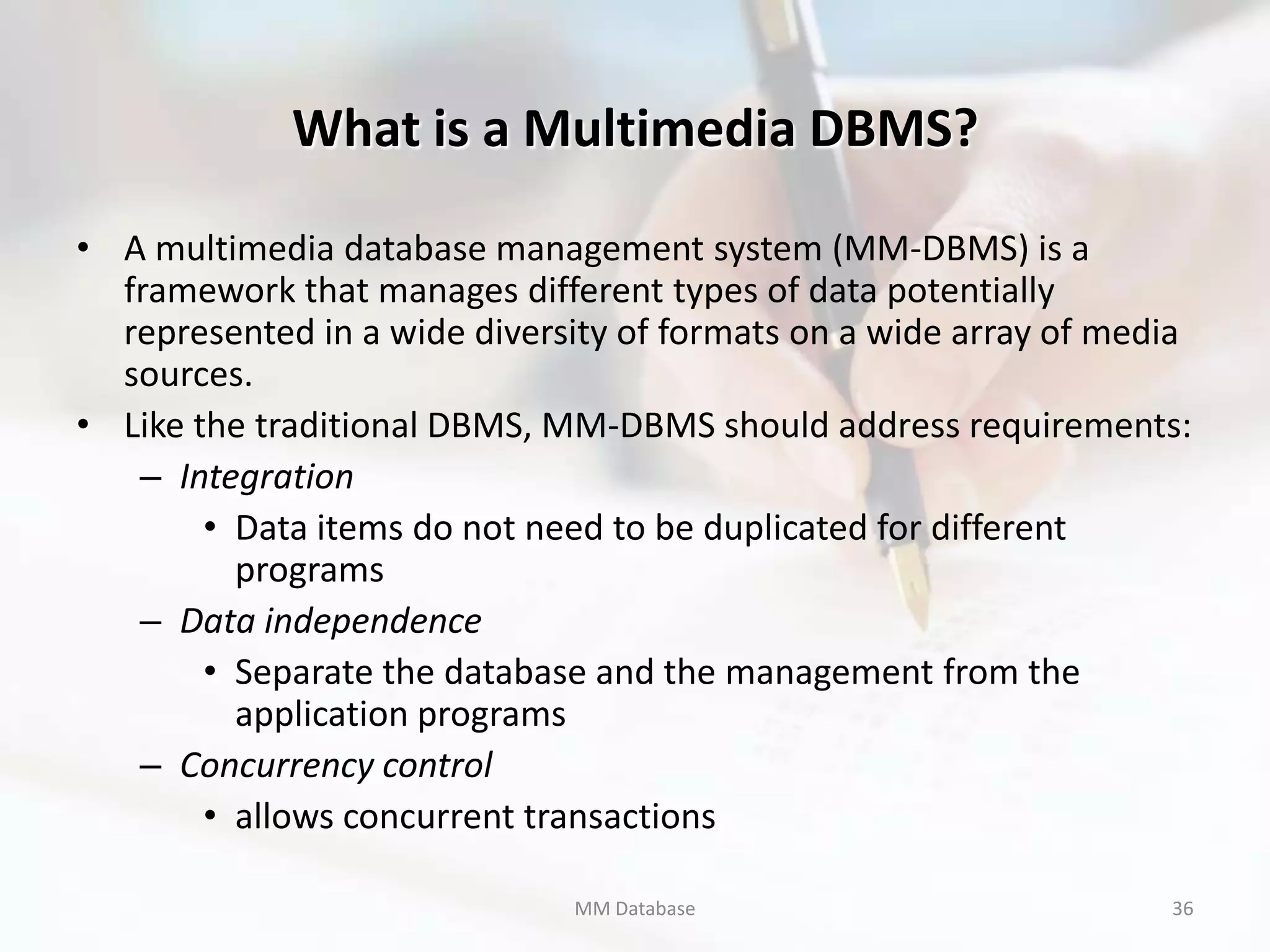 What is a Multimedia DBMS?

• A multimedia database management system (MM-DBMS) is a
  framework that manages different types of data potentially
  represented in a wide diversity of formats on a wide array of media
  sources.
• Like the traditional DBMS, MM-DBMS should address requirements:
   – Integration
        • Data items do not need to be duplicated for different
          programs
   – Data independence
        • Separate the database and the management from the
          application programs
   – Concurrency control
        • allows concurrent transactions

                              MM Database                          36
 