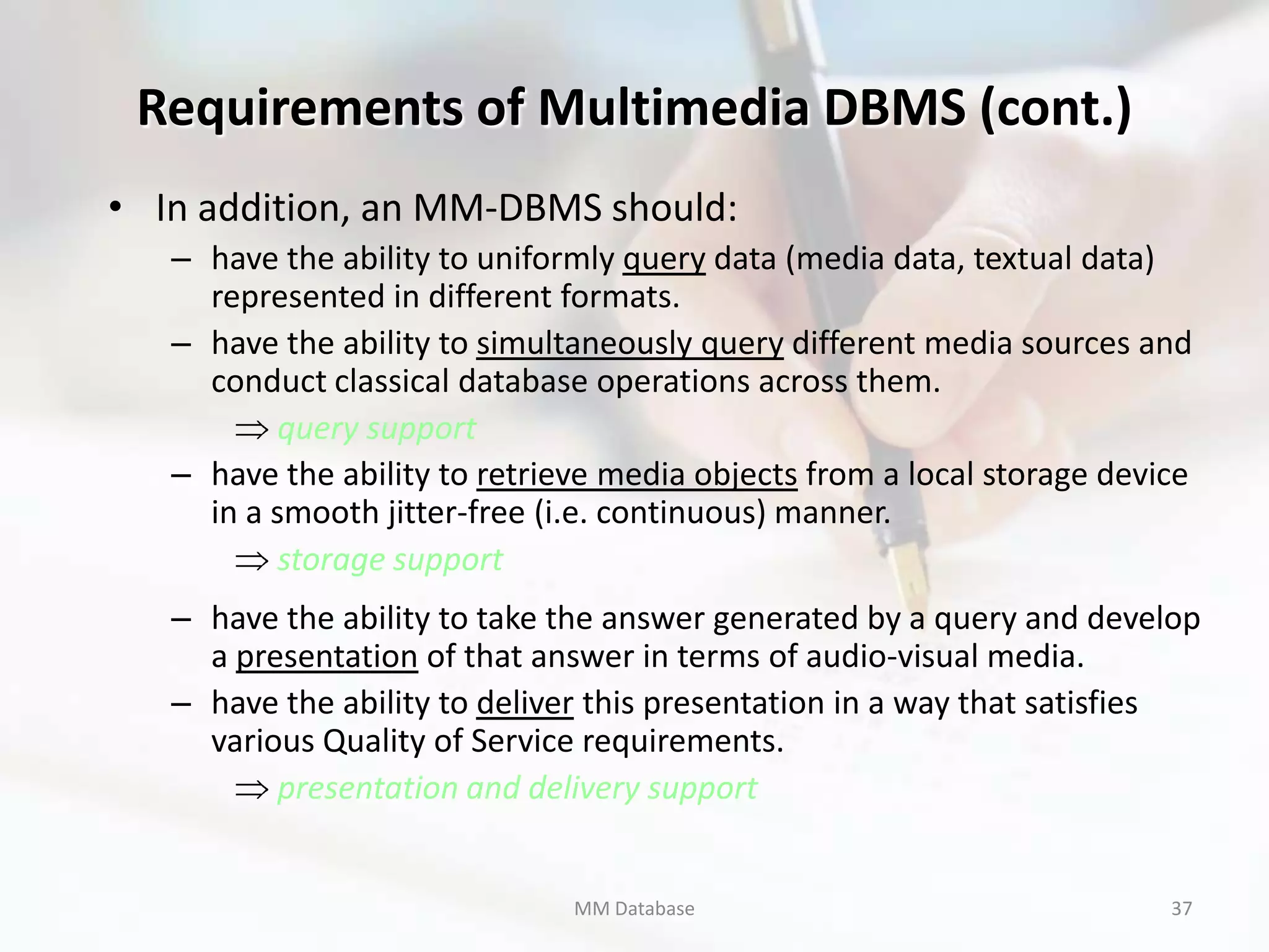 Requirements of Multimedia DBMS (cont.)
• In addition, an MM-DBMS should:
   – have the ability to uniformly query data (media data, textual data)
     represented in different formats.
   – have the ability to simultaneously query different media sources and
     conduct classical database operations across them.
           query support
   – have the ability to retrieve media objects from a local storage device
     in a smooth jitter-free (i.e. continuous) manner.
           storage support
   – have the ability to take the answer generated by a query and develop
     a presentation of that answer in terms of audio-visual media.
   – have the ability to deliver this presentation in a way that satisfies
     various Quality of Service requirements.
          presentation and delivery support


                               MM Database                               37
 