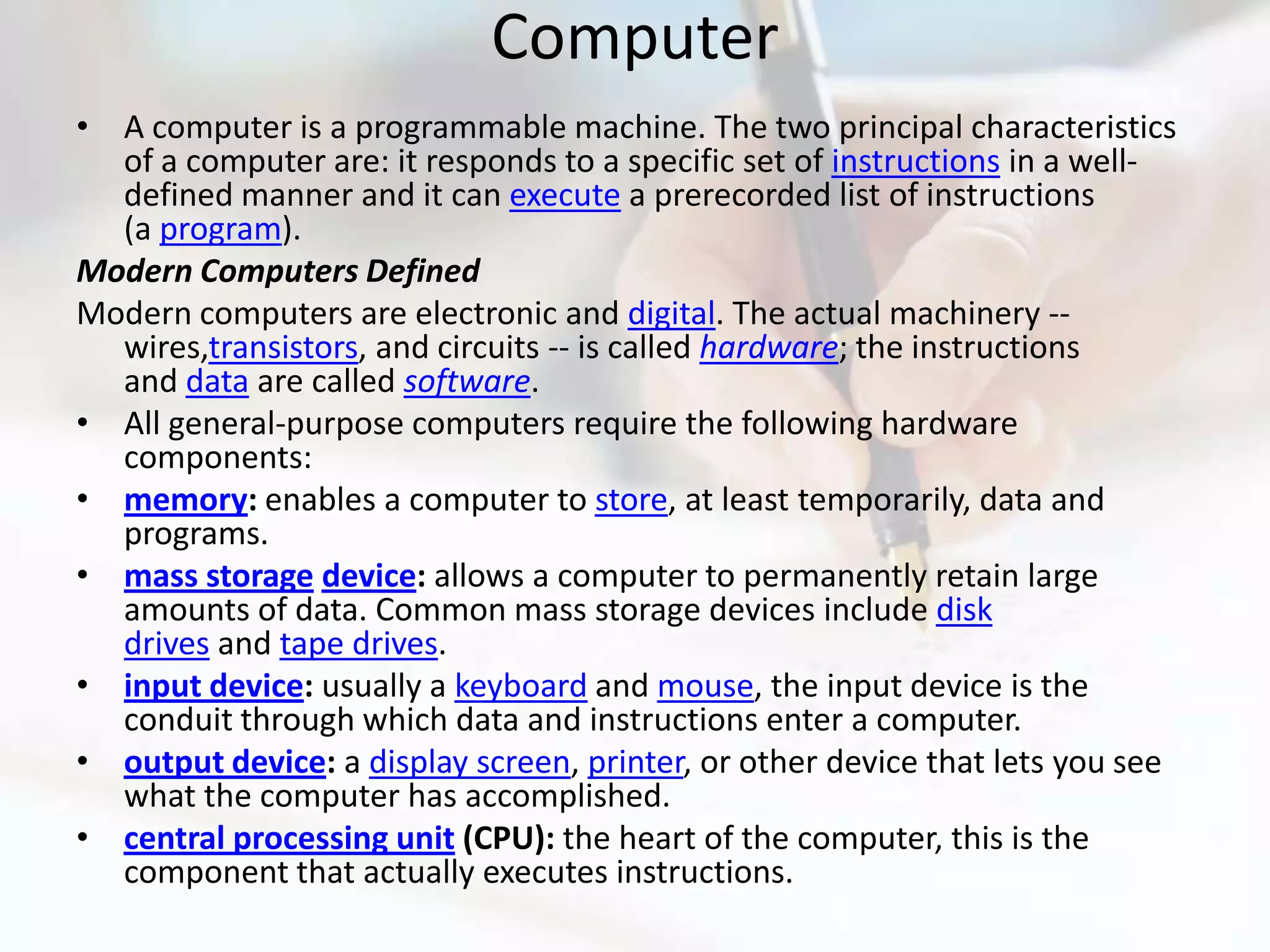 Computer
• A computer is a programmable machine. The two principal characteristics
  of a computer are: it responds to a specific set of instructions in a well-
  defined manner and it can execute a prerecorded list of instructions
  (a program).
Modern Computers Defined
Modern computers are electronic and digital. The actual machinery --
  wires,transistors, and circuits -- is called hardware; the instructions
  and data are called software.
• All general-purpose computers require the following hardware
  components:
• memory: enables a computer to store, at least temporarily, data and
  programs.
• mass storage device: allows a computer to permanently retain large
  amounts of data. Common mass storage devices include disk
  drives and tape drives.
• input device: usually a keyboard and mouse, the input device is the
  conduit through which data and instructions enter a computer.
• output device: a display screen, printer, or other device that lets you see
  what the computer has accomplished.
• central processing unit (CPU): the heart of the computer, this is the
  component that actually executes instructions.
 