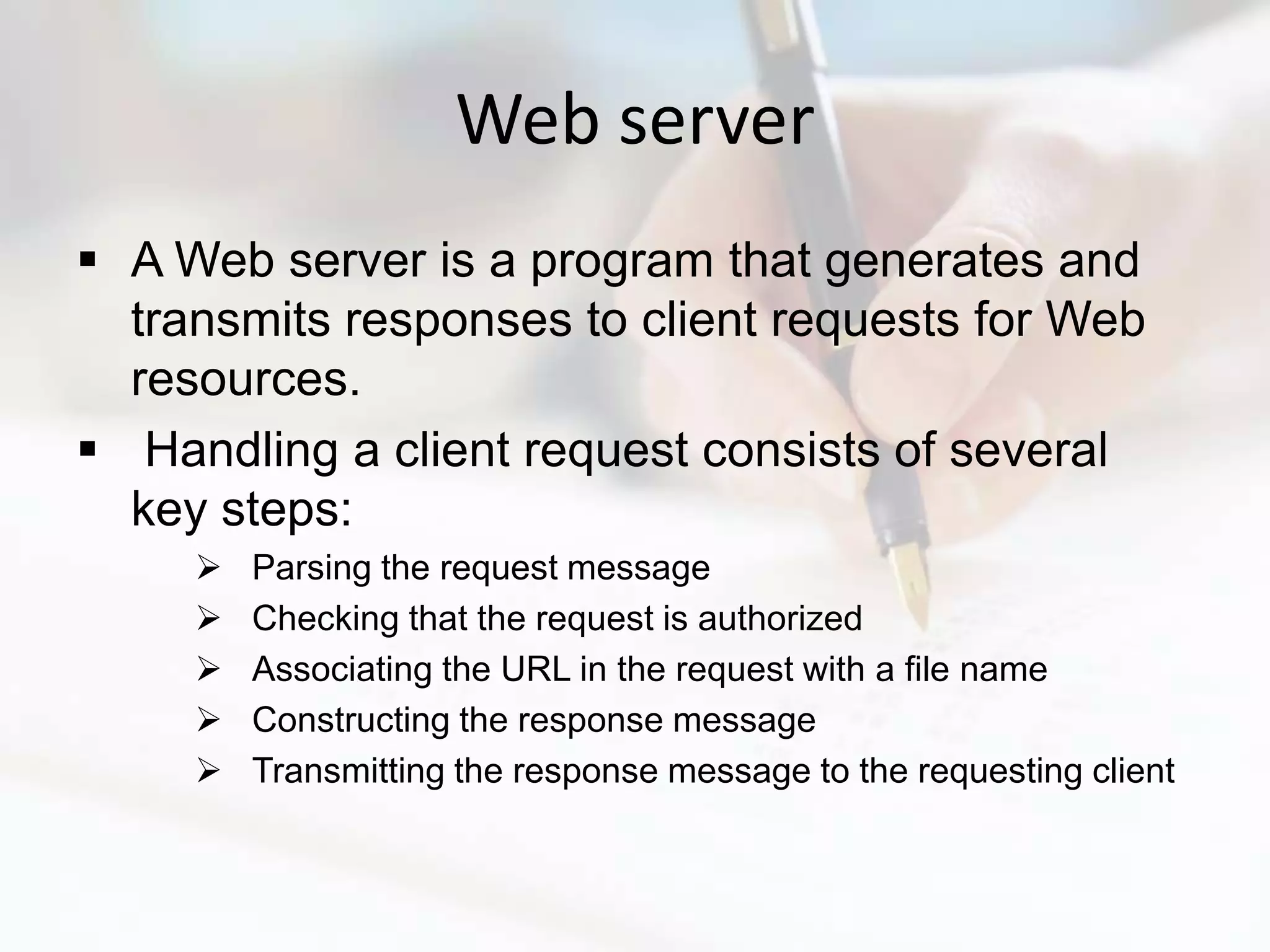 Web server
 A Web server is a program that generates and
  transmits responses to client requests for Web
  resources.
 Handling a client request consists of several
  key steps:
        Parsing the request message
        Checking that the request is authorized
        Associating the URL in the request with a file name
        Constructing the response message
        Transmitting the response message to the requesting client
 