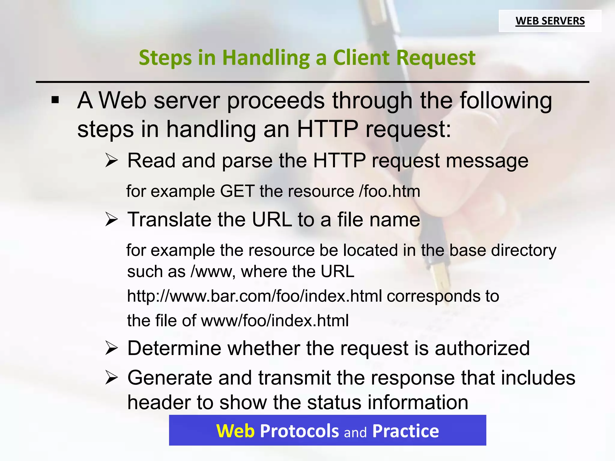 WEB SERVERS


       Steps in Handling a Client Request
 A Web server proceeds through the following
  steps in handling an HTTP request:
     Read and parse the HTTP request message
      for example GET the resource /foo.htm
     Translate the URL to a file name
      for example the resource be located in the base directory
      such as /www, where the URL
      http://www.bar.com/foo/index.html corresponds to
      the file of www/foo/index.html
     Determine whether the request is authorized
     Generate and transmit the response that includes
      header to show the status information
               Web Protocols and Practice
 