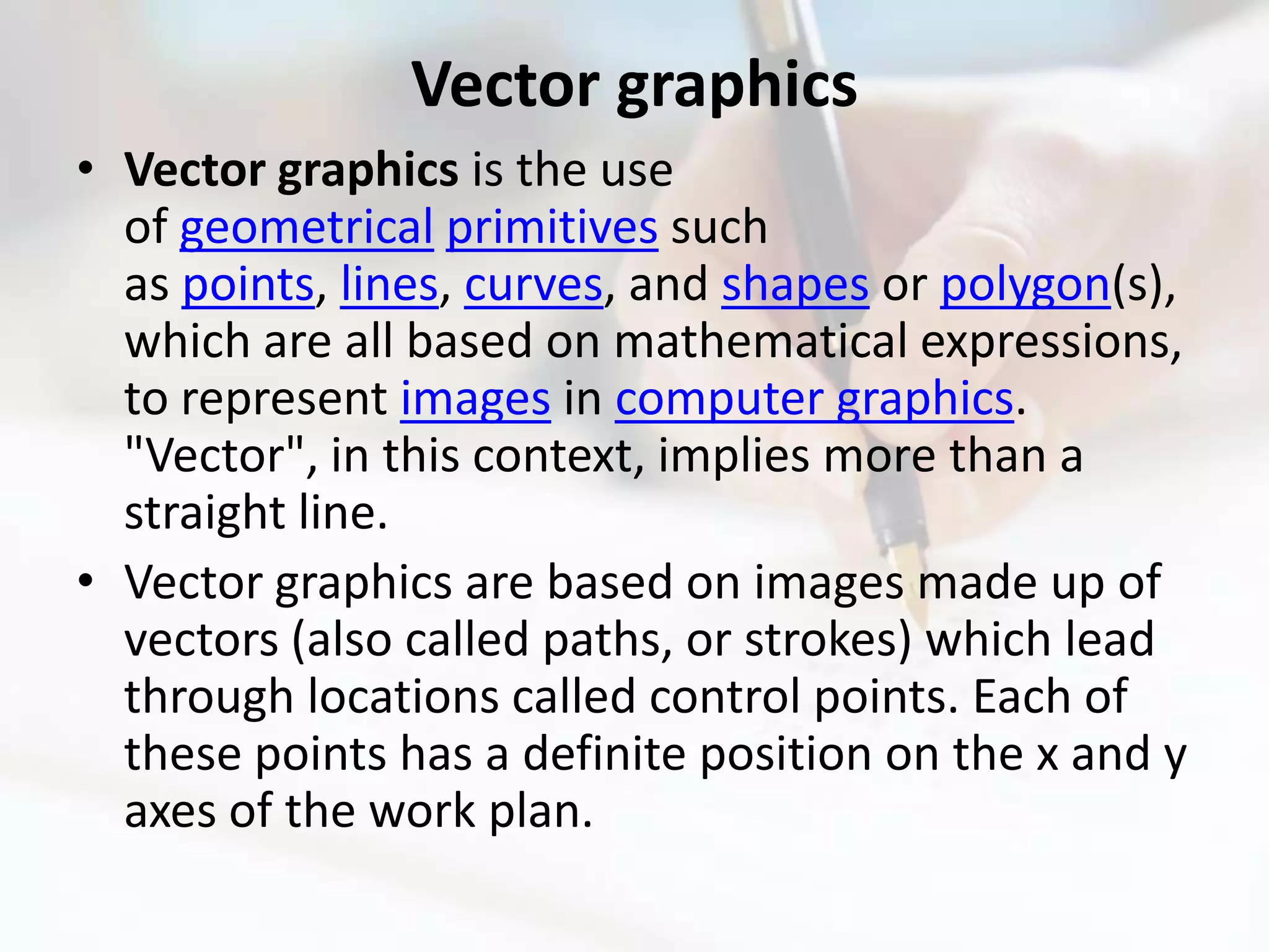 Vector graphics
• Vector graphics is the use
  of geometrical primitives such
  as points, lines, curves, and shapes or polygon(s),
  which are all based on mathematical expressions,
  to represent images in computer graphics.
  "Vector", in this context, implies more than a
  straight line.
• Vector graphics are based on images made up of
  vectors (also called paths, or strokes) which lead
  through locations called control points. Each of
  these points has a definite position on the x and y
  axes of the work plan.
 
