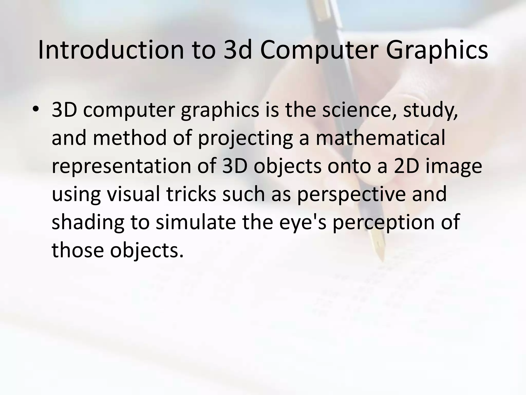 Introduction to 3d Computer Graphics
• 3D computer graphics is the science, study,
  and method of projecting a mathematical
  representation of 3D objects onto a 2D image
  using visual tricks such as perspective and
  shading to simulate the eye's perception of
  those objects.
 