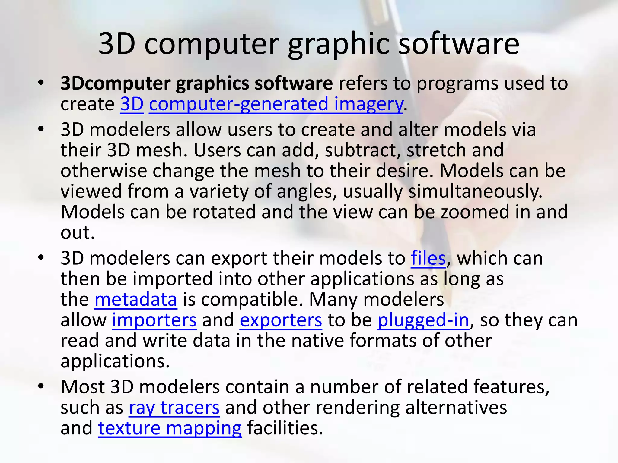 3D computer graphic software
• 3Dcomputer graphics software refers to programs used to
  create 3D computer-generated imagery.
• 3D modelers allow users to create and alter models via
  their 3D mesh. Users can add, subtract, stretch and
  otherwise change the mesh to their desire. Models can be
  viewed from a variety of angles, usually simultaneously.
  Models can be rotated and the view can be zoomed in and
  out.
• 3D modelers can export their models to files, which can
  then be imported into other applications as long as
  the metadata is compatible. Many modelers
  allow importers and exporters to be plugged-in, so they can
  read and write data in the native formats of other
  applications.
• Most 3D modelers contain a number of related features,
  such as ray tracers and other rendering alternatives
  and texture mapping facilities.
 